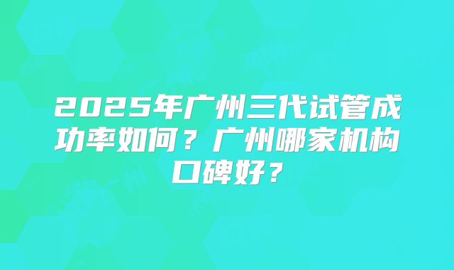 2025年广州三代试管成功率如何？广州哪家机构口碑好？