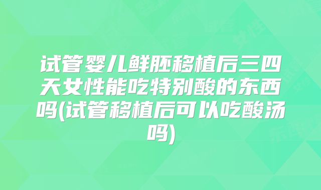 试管婴儿鲜胚移植后三四天女性能吃特别酸的东西吗(试管移植后可以吃酸汤吗)