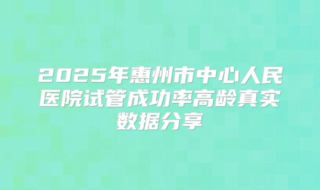 2025年惠州市中心人民医院试管成功率高龄真实数据分享