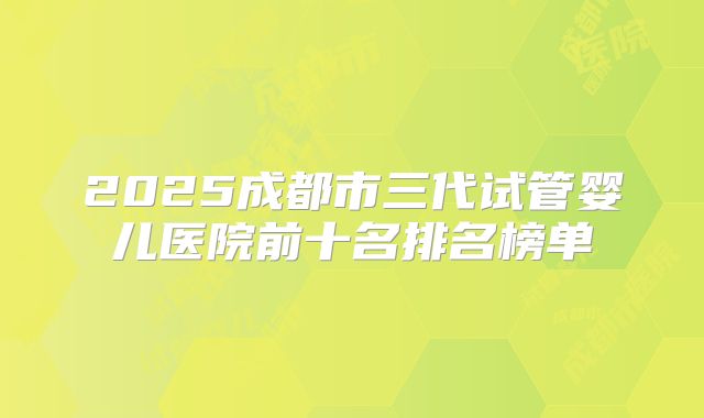 2025成都市三代试管婴儿医院前十名排名榜单
