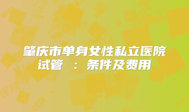 肇庆市单身女性私立医院试管 :条件及费用