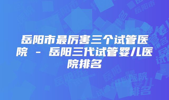 岳阳市最厉害三个试管医院 - 岳阳三代试管婴儿医院排名