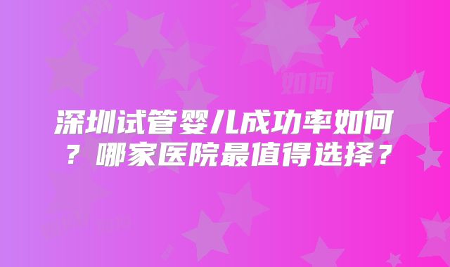 深圳试管婴儿成功率如何?哪家医院最值得选择?