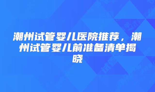 潮州试管婴儿医院推荐,潮州试管婴儿前准备清单揭晓