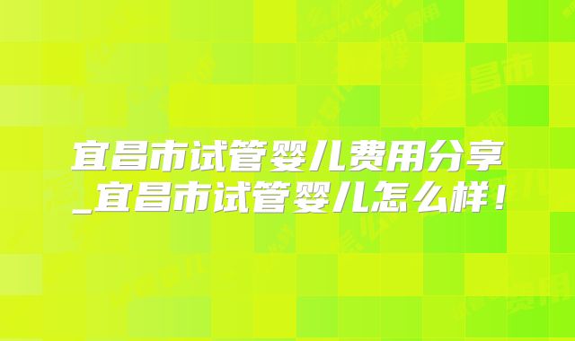 宜昌市试管婴儿费用分享_宜昌市试管婴儿怎么样！