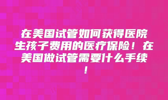在美国试管如何获得医院生孩子费用的医疗保险！在美国做试管需要什么手续！