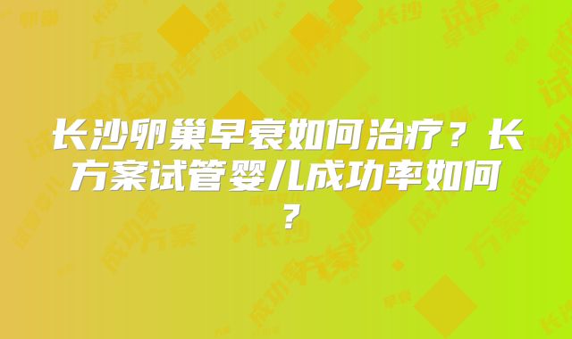 长沙卵巢早衰如何治疗?长方案试管婴儿成功率如何?