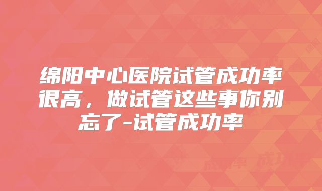 绵阳中心医院试管成功率很高，做试管这些事你别忘了-试管成功率