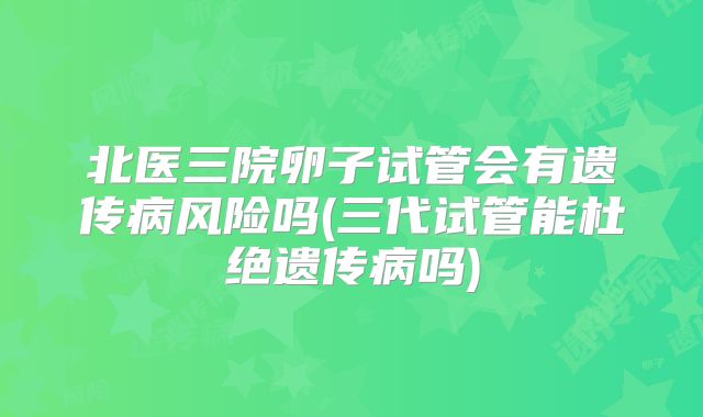 北医三院卵子试管会有遗传病风险吗(三代试管能杜绝遗传病吗)