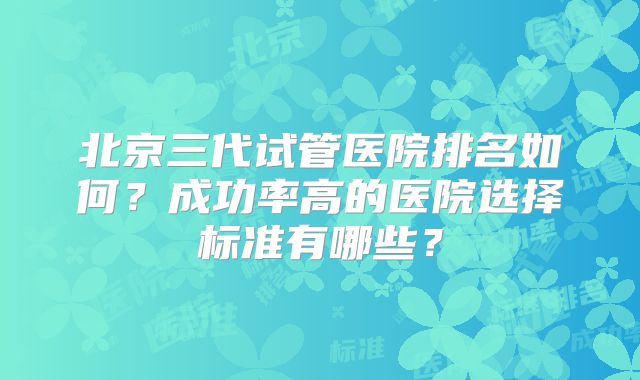 北京三代试管医院排名如何?成功率高的医院选择标准有哪些?