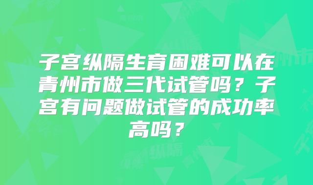 子宫纵隔生育困难可以在青州市做三代试管吗?子宫有问题做试管的成功率高吗?
