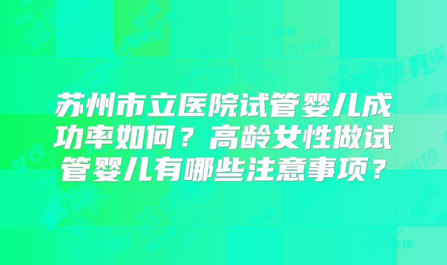 苏州市立医院试管婴儿成功率如何?高龄女性做试管婴儿有哪些注意事项?