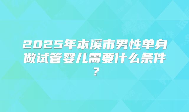 2025年本溪市男性单身做试管婴儿需要什么条件？