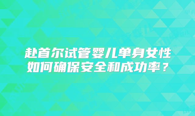 赴首尔试管婴儿单身女性如何确保安全和成功率?
