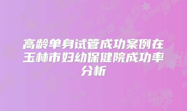 高龄单身试管成功案例在玉林市妇幼保健院成功率分析