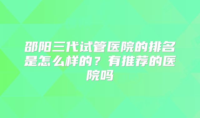 邵阳三代试管医院的排名是怎么样的?有推荐的医院吗