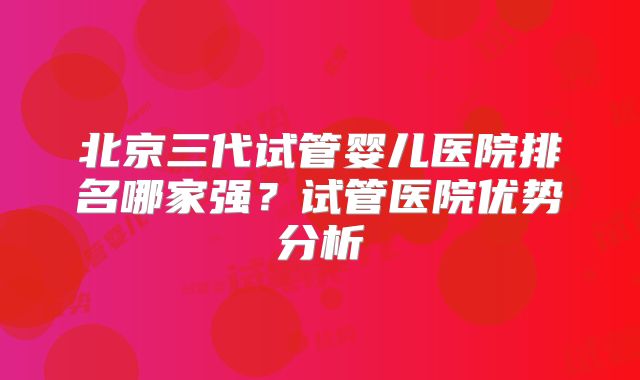北京三代试管婴儿医院排名哪家强?试管医院优势分析