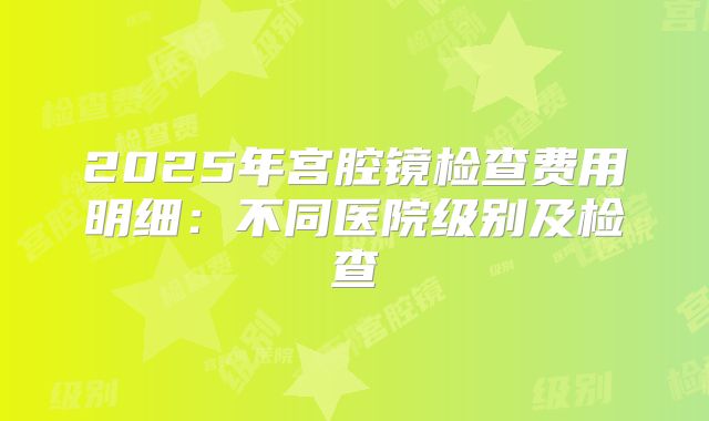 2025年宫腔镜检查费用明细：不同医院级别及检查