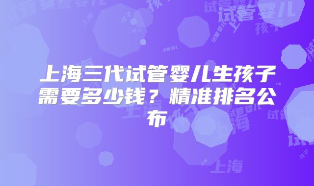 上海三代试管婴儿生孩子需要多少钱？精准排名公布