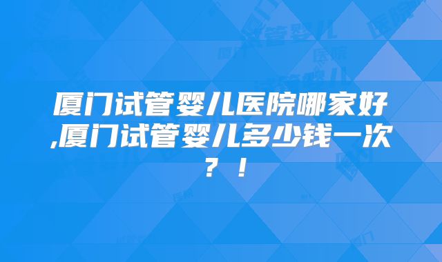 厦门试管婴儿医院哪家好,厦门试管婴儿多少钱一次？！