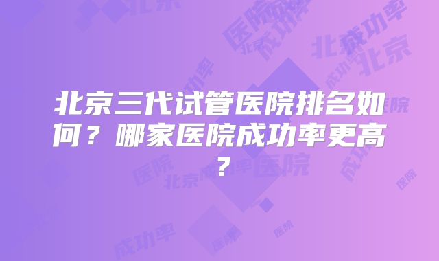 北京三代试管医院排名如何？哪家医院成功率更高？