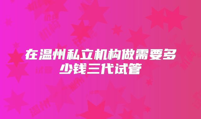 在温州私立机构做需要多少钱三代试管