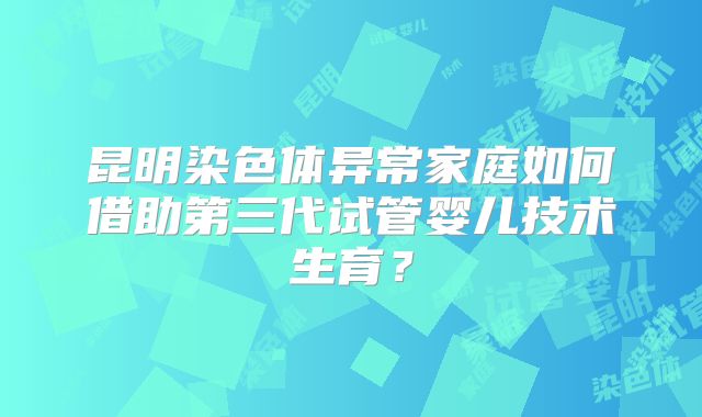 昆明染色体异常家庭如何借助第三代试管婴儿技术生育?