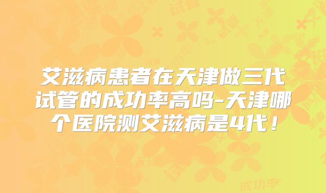 艾滋病患者在天津做三代试管的成功率高吗-天津哪个医院测艾滋病是4代!