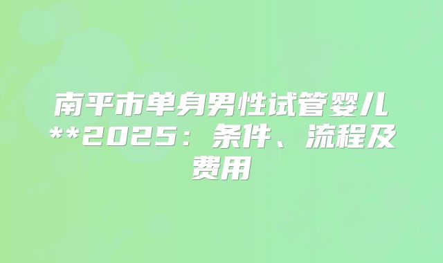 南平市单身男性试管婴儿**2025:条件、流程及费用
