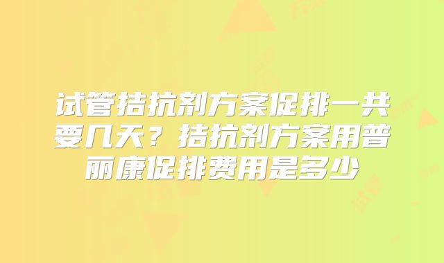 试管拮抗剂方案促排一共要几天?拮抗剂方案用普丽康促排费用是多少