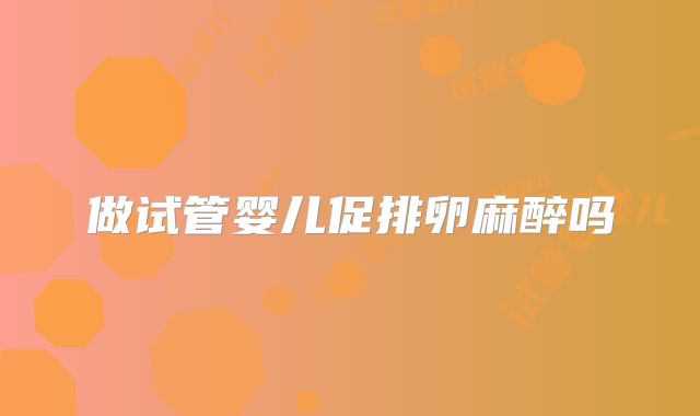 做试管婴儿促排卵麻醉吗