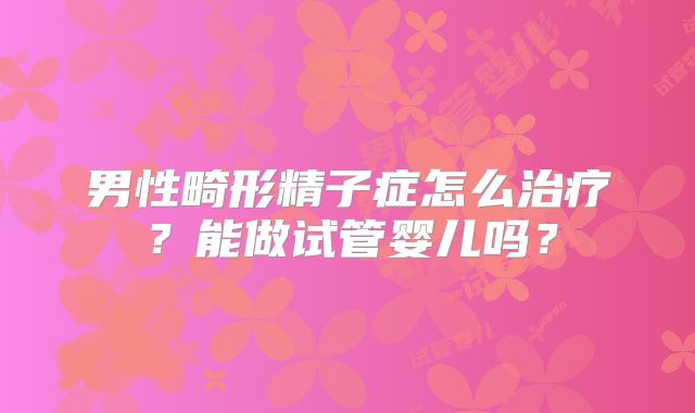 男性畸形精子症怎么治疗？能做试管婴儿吗？