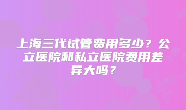 上海三代试管费用多少?公立医院和私立医院费用差异大吗?