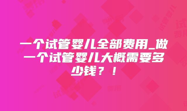 一个试管婴儿全部费用_做一个试管婴儿大概需要多少钱？！
