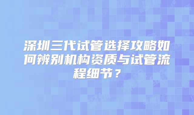 深圳三代试管选择攻略如何辨别机构资质与试管流程细节?
