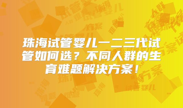 珠海试管婴儿一二三代试管如何选?不同人群的生育难题解决方案!