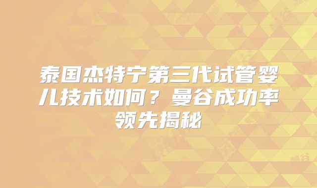 泰国杰特宁第三代试管婴儿技术如何?曼谷成功率领先揭秘