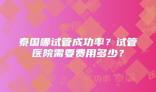 泰国哪试管成功率？试管医院需要费用多少？