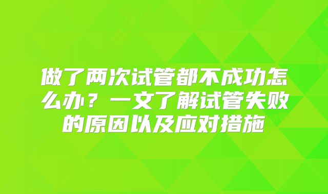 做了两次试管都不成功怎么办?一文了解试管失败的原因以及应对措施