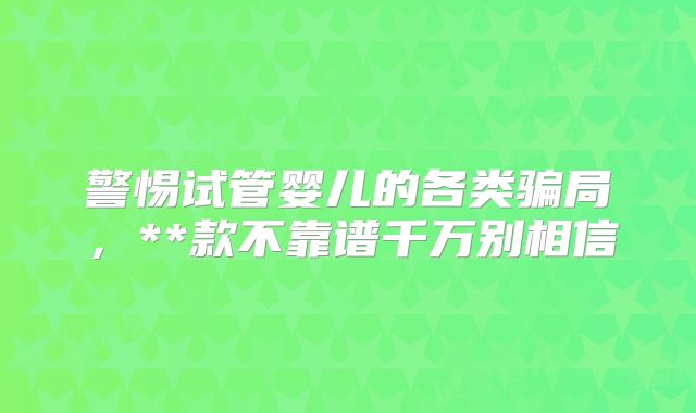 警惕试管婴儿的各类骗局,**款不靠谱千万别相信