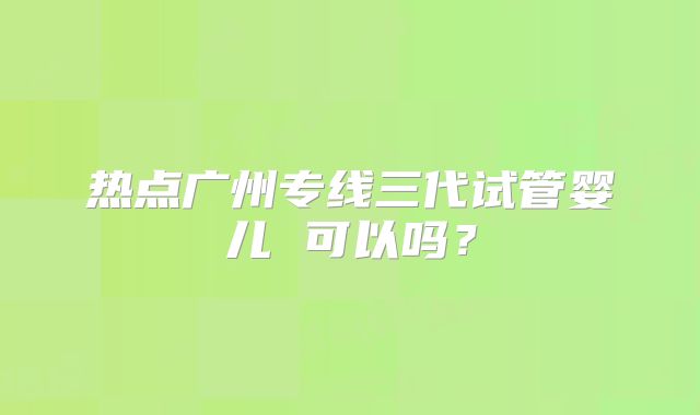 热点广州专线三代试管婴儿 可以吗?