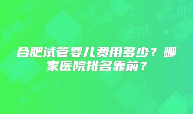 合肥试管婴儿费用多少？哪家医院排名靠前？
