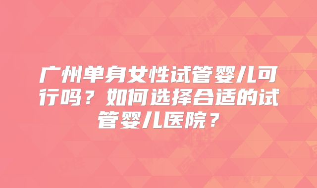 广州单身女性试管婴儿可行吗?如何选择合适的试管婴儿医院?