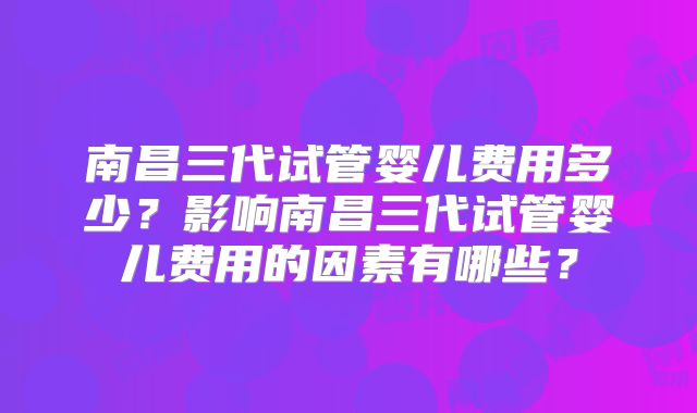 南昌三代试管婴儿费用多少？影响南昌三代试管婴儿费用的因素有哪些？
