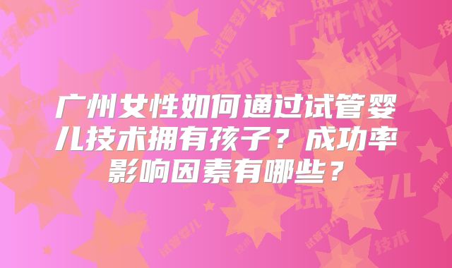 广州女性如何通过试管婴儿技术拥有孩子?成功率影响因素有哪些?