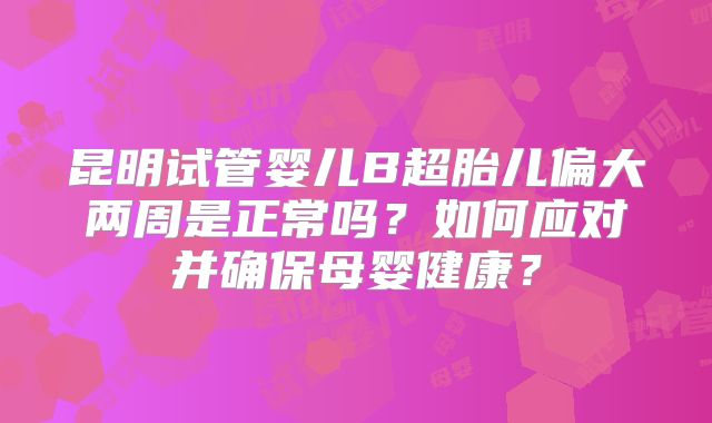 昆明试管婴儿B超胎儿偏大两周是正常吗？如何应对并确保母婴健康？