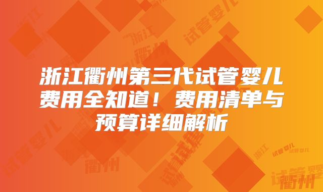 浙江衢州第三代试管婴儿费用全知道！费用清单与预算详细解析
