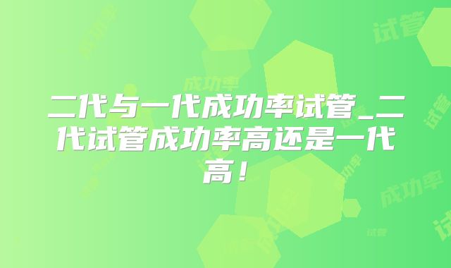 二代与一代成功率试管_二代试管成功率高还是一代高!