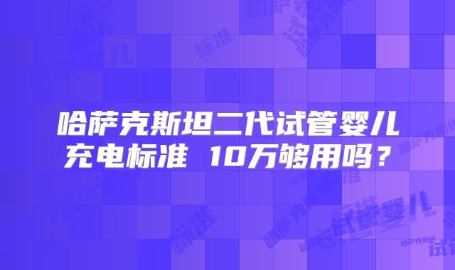 哈萨克斯坦二代试管婴儿充电标准 10万够用吗?