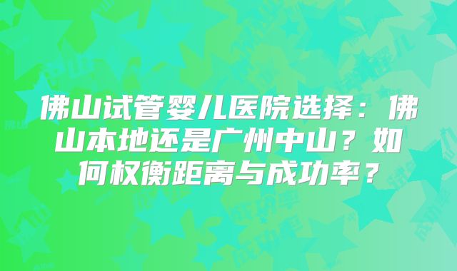 佛山试管婴儿医院选择：佛山本地还是广州中山？如何权衡距离与成功率？